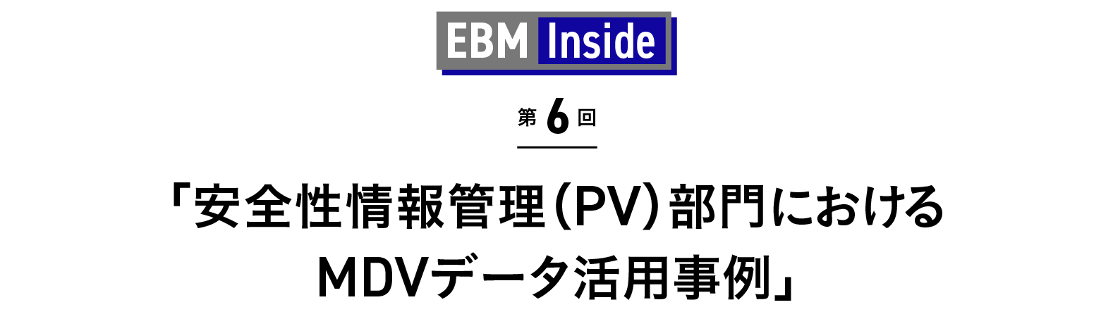 「安全性情報管理（PV）部門におけるMDVデータ活用事例」 EBM Inside 第6回