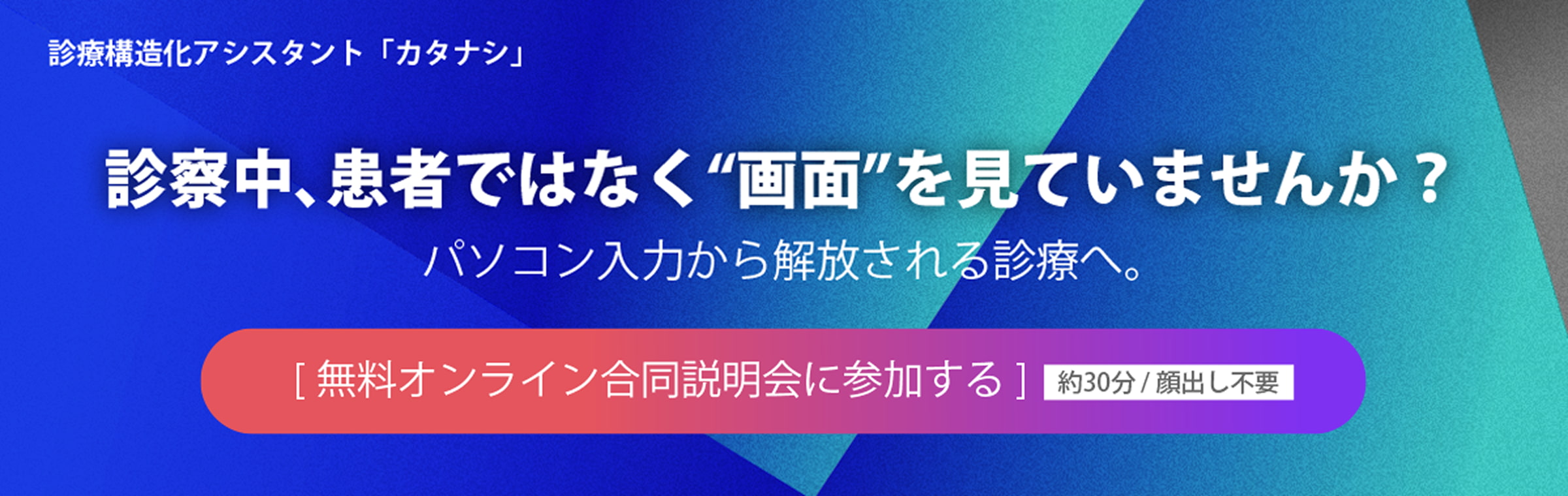 診療構造化アシスタント「カタナシ」　診察中、患者ではなく“画面”を見ていませんか？　パソコン入力から解放される診療へ。　[無料オンライン合同説明会に参加する] 約30分 / 顔出し不要