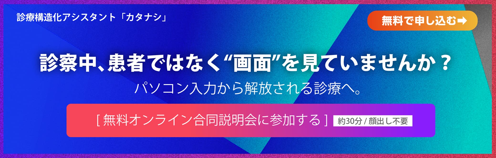 診療構造化アシスタント「カタナシ」　診察中、患者ではなく“画面”を見ていませんか？　パソコン入力から解放される診療へ。　[無料オンライン合同説明会に参加する] 約30分 / 顔出し不要