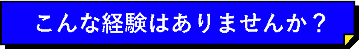 こんな経験はありませんか？