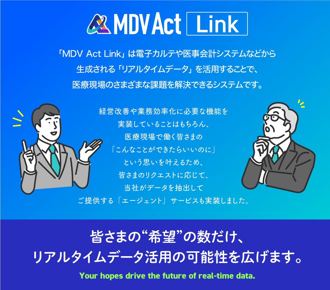 「MDV Act Link」は電子カルテや医事会計システムなどから生成される「リアルタイムデータ」を活用することで、医療現場のさまざまな課題を解決できるシステムです。経営改善や業務効率化に必要な機能を実装していることはもちろん、医療現場で働く皆さまの「こんなことができたらいいのに」という思いを叶えるため、皆さまのリクエストに応じて、当社がデータを抽出してご提供する「エージェント」サービスも実装しました。皆さまの“希望”の数だけ、リアルタイムデータ活用の可能性を広げます。