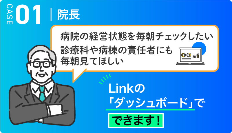 CASE01 院長　病院の経営状態を毎日チェックしたい 診療科や病棟の責任者にも毎朝見てほしい → Linkの「ダッシュボード」でできます！