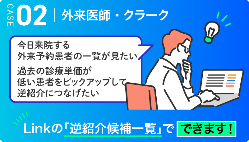 CASE02 外来医師・クラーク　今日来院する外来予約患者の一覧が見たい 過去の診療単価が低い患者をピックアップして逆紹介につなげたい → Linkの「逆紹介候補一覧」でできます！