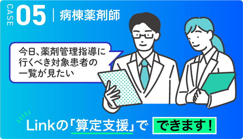 CASE05 病棟薬剤師　今日、薬剤管理指導に行くべき対象患者の一覧が見たい → Linkの「算定支援」でできます！