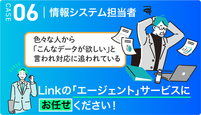 CASE06　情報システム担当者 色々な人から「こんなデータが欲しい」と言われ対応に追われている → Linkの「エージェント」サービスにお任せください！