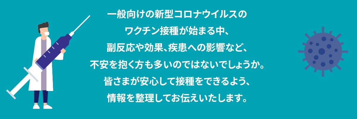 一般向けの新型コロナウイルスのワクチン接種が始まる中、副反応や効果、疾患への影響など、不安を抱く方も多いのではないでしょうか。皆さまが安心して接種をできるよう、情報を整理してお伝えいたします。