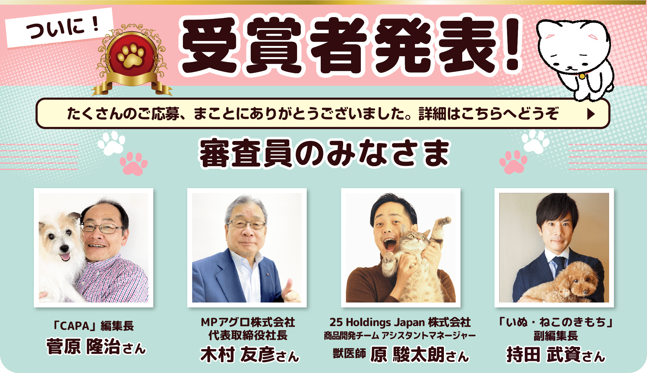 ついに！受賞者発表！ たくさんのご応募、まことにありがとうございました。詳細はこちらへどうぞ　審査員のみなさま 雑誌CAPA編集長 菅原 隆治さん、MPアグロ株式会社 代表取締役社長 木村 友彦さん、25 Holdings Japan株式会社 商品開発チーム アシスタントマネージャー 獣医師 原 駿太朗さん、「いぬ・ねこのきもち」副編集長 持田 武資さん