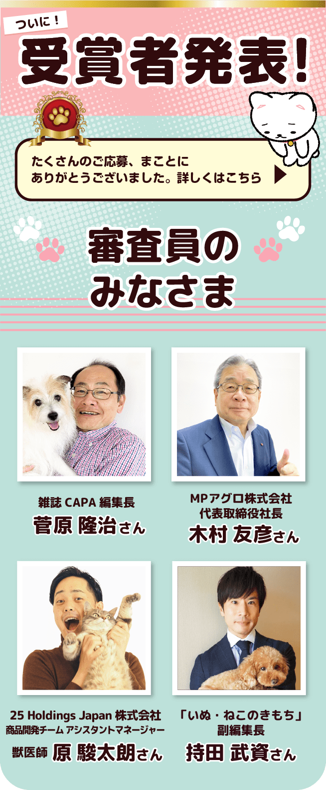 ついに！受賞者発表！ たくさんのご応募、まことにありがとうございました。詳細はこちらへどうぞ　審査員のみなさま 雑誌CAPA編集長 菅原 隆治さん、MPアグロ株式会社 代表取締役社長 木村 友彦さん、25 Holdings Japan株式会社 商品開発チーム アシスタントマネージャー 獣医師 原 駿太朗さん、「いぬ・ねこのきもち」副編集長 持田 武資さん